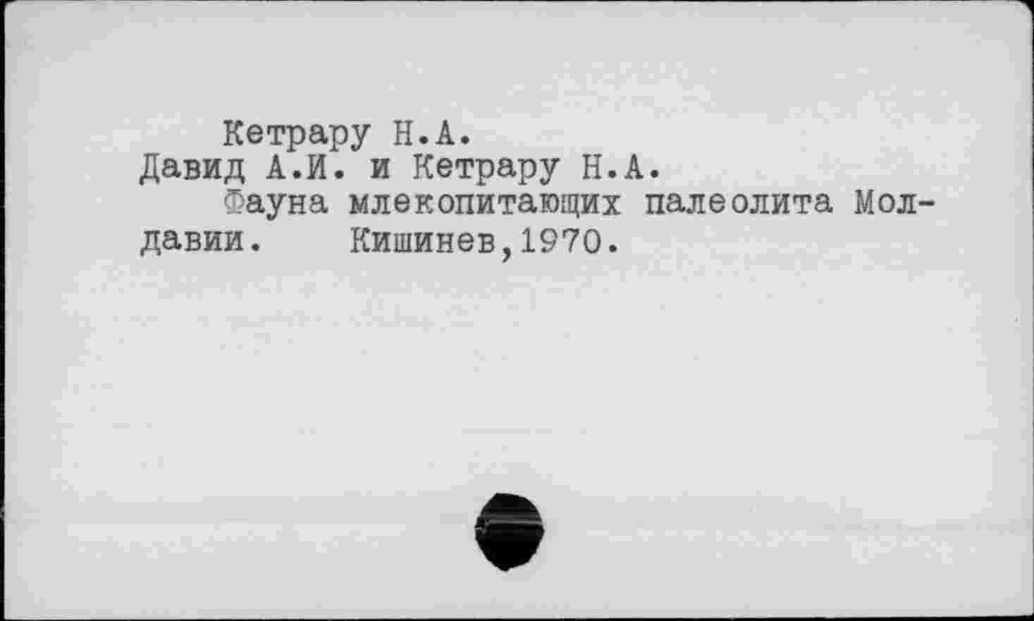 ﻿Кетрару H.А.
Давид А.И. и Кетрару Н.А.
Фауна млекопитающих палеолита Молдавии. Кишинев,1970.